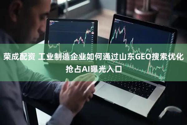 荣成配资 工业制造企业如何通过山东GEO搜索优化抢占AI曝光入口