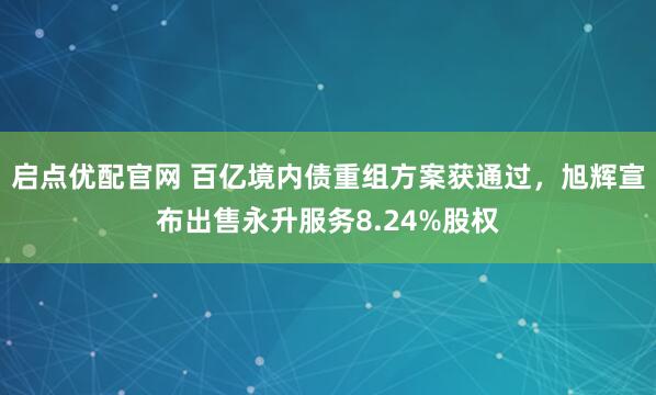 启点优配官网 百亿境内债重组方案获通过，旭辉宣布出售永升服务8.24%股权