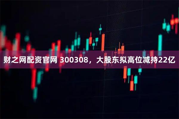 财之网配资官网 300308，大股东拟高位减持22亿