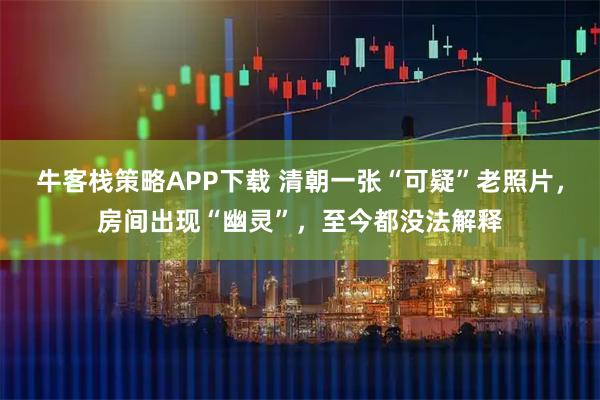 牛客栈策略APP下载 清朝一张“可疑”老照片，房间出现“幽灵”，至今都没法解释