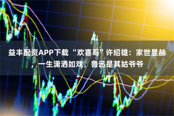 益丰配资APP下载 “欢喜哥”许绍雄：家世显赫，一生潇洒如戏，鲁迅是其姑爷爷