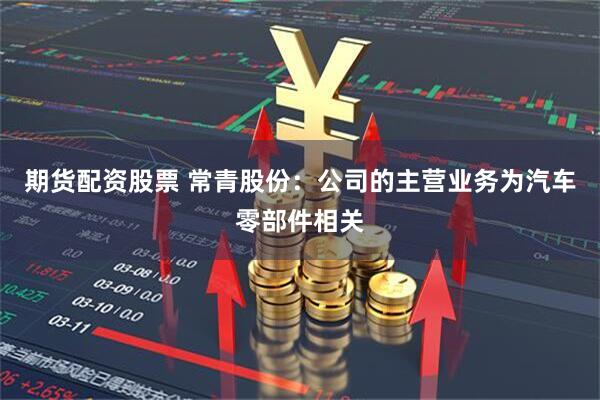 期货配资股票 常青股份：公司的主营业务为汽车零部件相关
