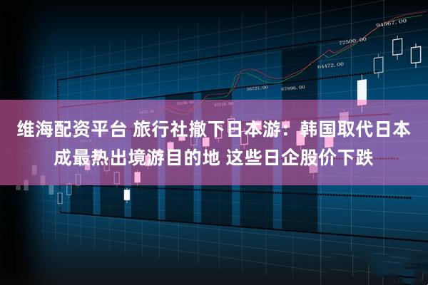 维海配资平台 旅行社撤下日本游：韩国取代日本成最热出境游目的地 这些日企股价下跌