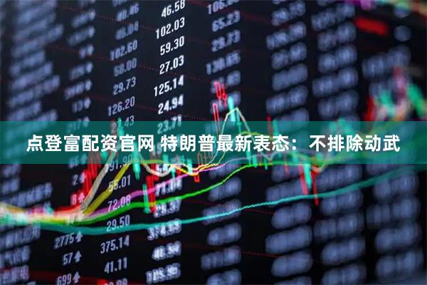 点登富配资官网 特朗普最新表态：不排除动武