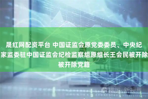 晟红网配资平台 中国证监会原党委委员、中央纪委国家监委驻中国证监会纪检监察组原组长王会民被开除党籍