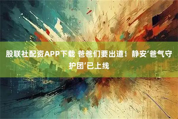 股联社配资APP下载 爸爸们要出道！静安‘爸气守护团’已上线