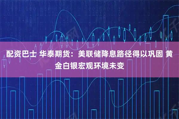 配资巴士 华泰期货：美联储降息路径得以巩固 黄金白银宏观环境未变