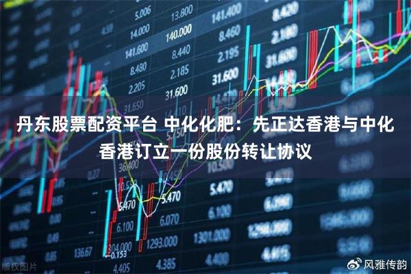 丹东股票配资平台 中化化肥：先正达香港与中化香港订立一份股份转让协议