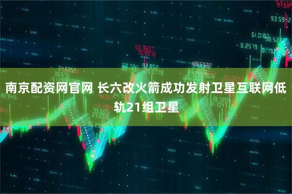 南京配资网官网 长六改火箭成功发射卫星互联网低轨21组卫星