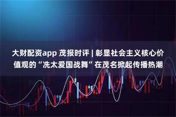 大财配资app 茂报时评 | 彰显社会主义核心价值观的“冼太爱国战舞”在茂名掀起传播热潮