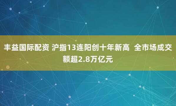丰益国际配资 沪指13连阳创十年新高  全市场成交额超2.8万亿元