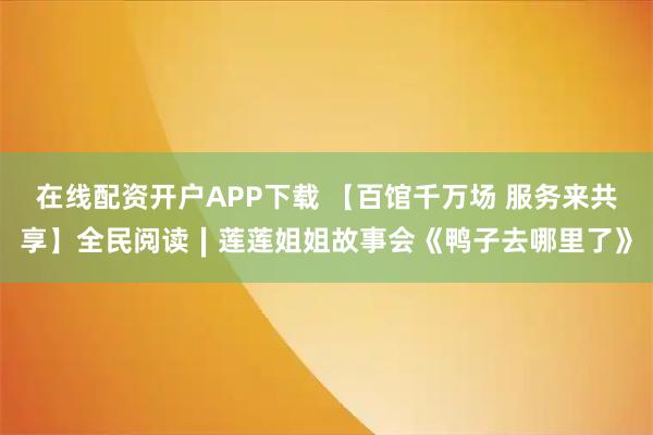 在线配资开户APP下载 【百馆千万场 服务来共享】全民阅读∣莲莲姐姐故事会《鸭子去哪里了》