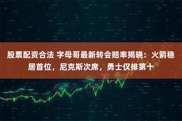 股票配资合法 字母哥最新转会赔率揭晓：火箭稳居首位，尼克斯次席，勇士仅排第十