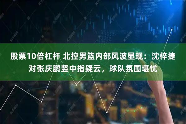 股票10倍杠杆 北控男篮内部风波显现：沈梓捷对张庆鹏竖中指疑云，球队氛围堪忧