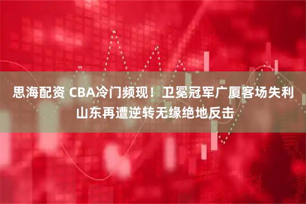 思海配资 CBA冷门频现！卫冕冠军广厦客场失利 山东再遭逆转无缘绝地反击