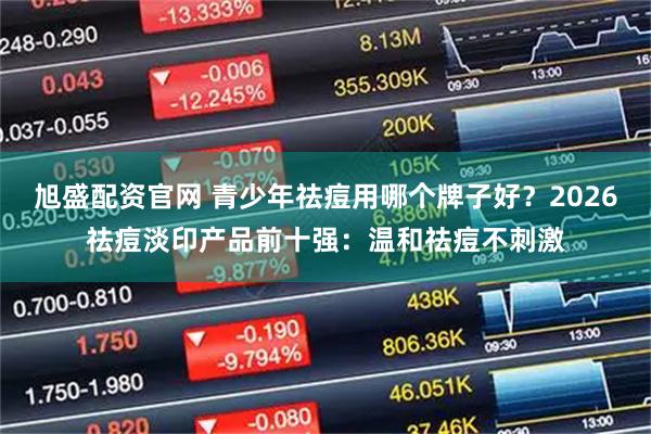 旭盛配资官网 青少年祛痘用哪个牌子好？2026祛痘淡印产品前十强：温和祛痘不刺激