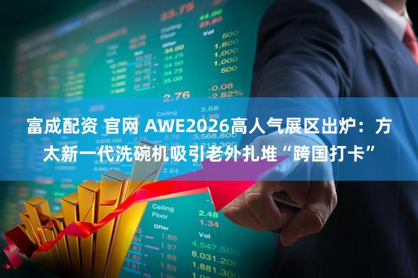 富成配资 官网 AWE2026高人气展区出炉：方太新一代洗碗机吸引老外扎堆“跨国打卡”