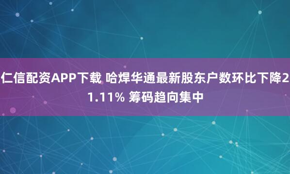 仁信配资APP下载 哈焊华通最新股东户数环比下降21.11% 筹码趋向集中