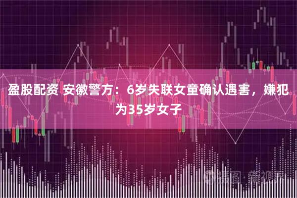盈股配资 安徽警方：6岁失联女童确认遇害，嫌犯为35岁女子