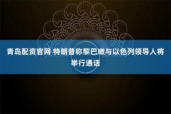 青岛配资官网 特朗普称黎巴嫩与以色列领导人将举行通话