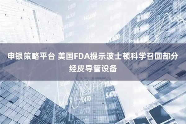 申银策略平台 美国FDA提示波士顿科学召回部分经皮导管设备
