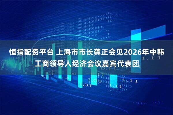 恒指配资平台 上海市市长龚正会见2026年中韩工商领导人经济会议嘉宾代表团